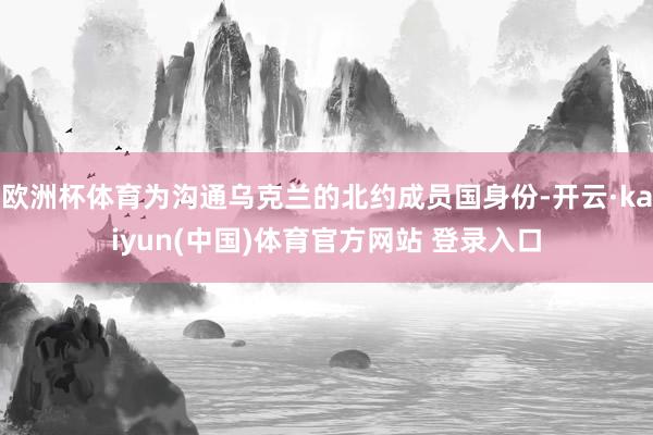 欧洲杯体育为沟通乌克兰的北约成员国身份-开云·kaiyun(中国)体育官方网站 登录入口