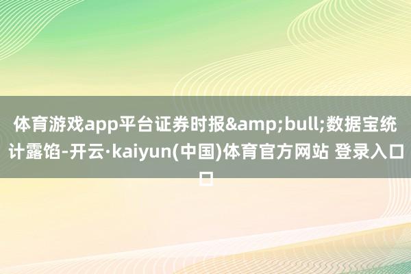 体育游戏app平台证券时报&bull;数据宝统计露馅-开云·kaiyun(中国)体育官方网站 登录入口