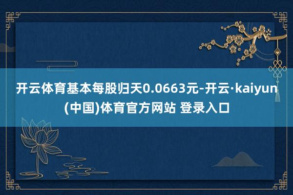开云体育基本每股归天0.0663元-开云·kaiyun(中国)体育官方网站 登录入口
