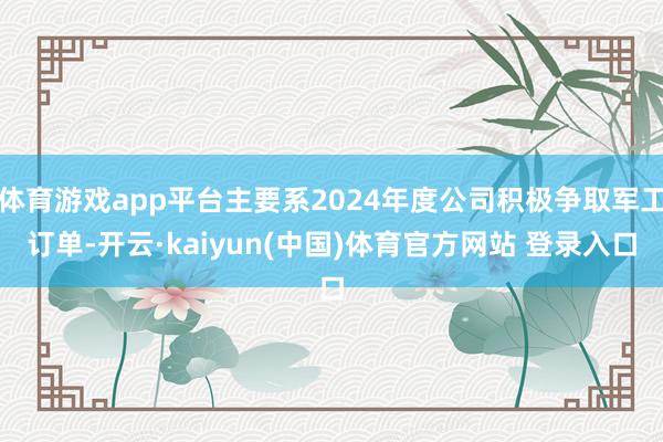 体育游戏app平台主要系2024年度公司积极争取军工订单-开云·kaiyun(中国)体育官方网站 登录入口