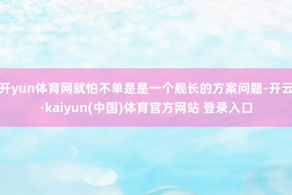 开yun体育网就怕不单是是一个舰长的方案问题-开云·kaiyun(中国)体育官方网站 登录入口