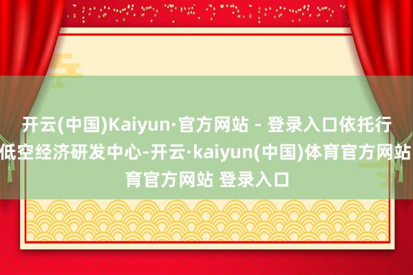 开云(中国)Kaiyun·官方网站 - 登录入口依托行将落户的低空经济研发中心-开云·kaiyun(中国)体育官方网站 登录入口