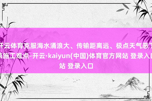 开云体育克服海水涌浪大、传输距离远、极点天气恶下第施工难点-开云·kaiyun(中国)体育官方网站 登录入口