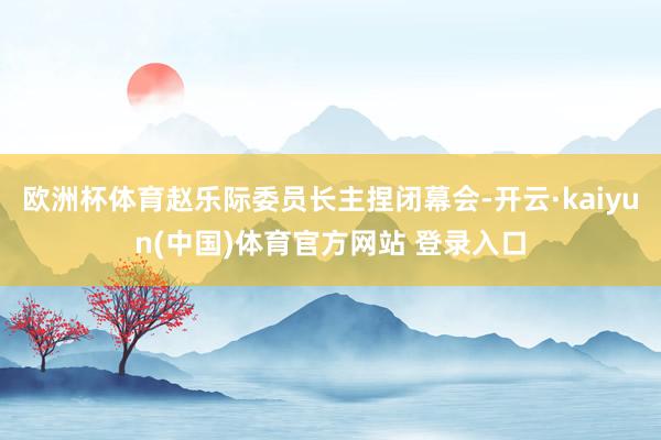 欧洲杯体育赵乐际委员长主捏闭幕会-开云·kaiyun(中国)体育官方网站 登录入口