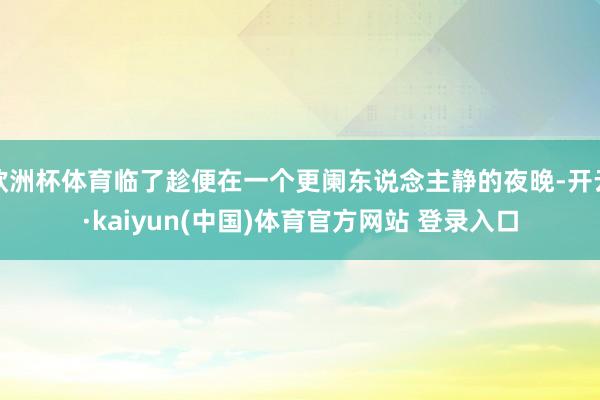 欧洲杯体育临了趁便在一个更阑东说念主静的夜晚-开云·kaiyun(中国)体育官方网站 登录入口