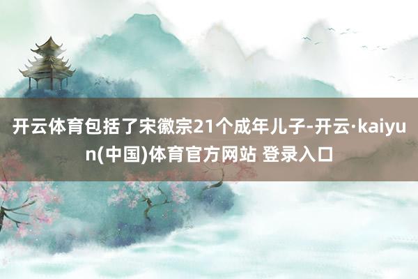 开云体育包括了宋徽宗21个成年儿子-开云·kaiyun(中国)体育官方网站 登录入口
