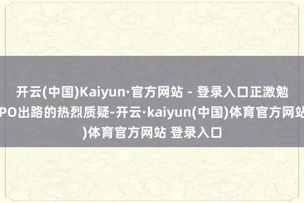 开云(中国)Kaiyun·官方网站 - 登录入口正激勉市集对其IPO出路的热烈质疑-开云·kaiyun(中国)体育官方网站 登录入口