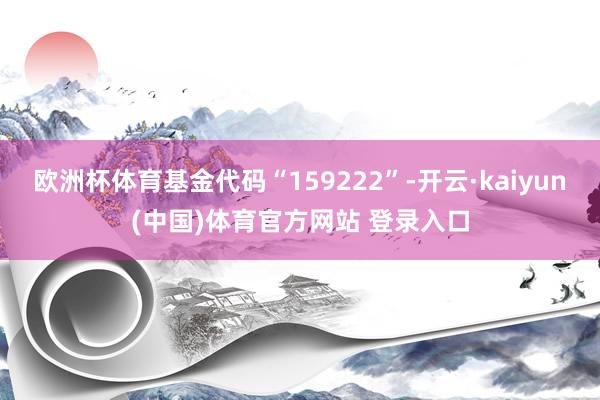 欧洲杯体育基金代码“159222”-开云·kaiyun(中国)体育官方网站 登录入口