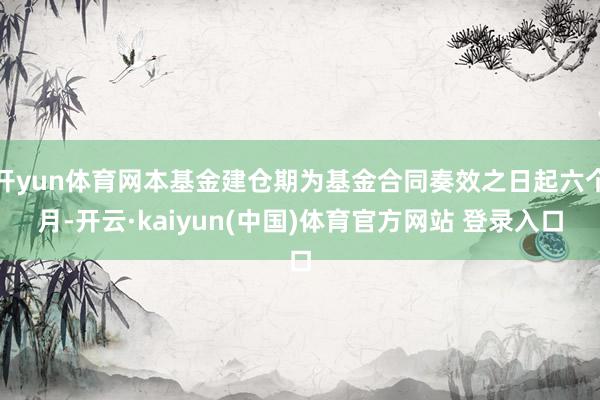 开yun体育网本基金建仓期为基金合同奏效之日起六个月-开云·kaiyun(中国)体育官方网站 登录入口