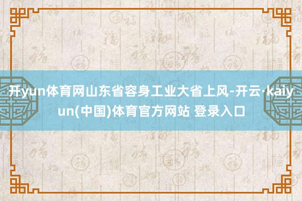 开yun体育网山东省容身工业大省上风-开云·kaiyun(中国)体育官方网站 登录入口