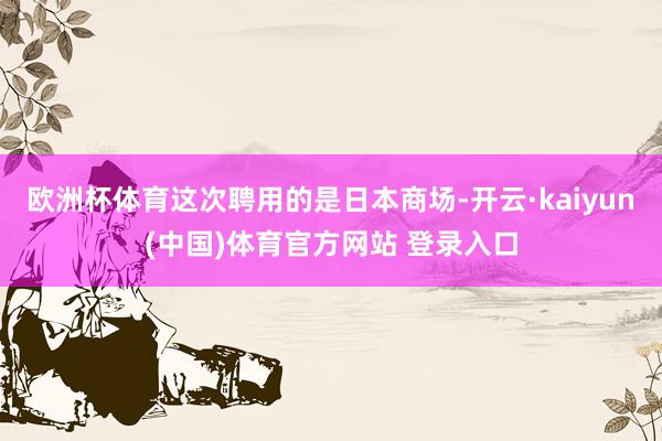 欧洲杯体育这次聘用的是日本商场-开云·kaiyun(中国)体育官方网站 登录入口