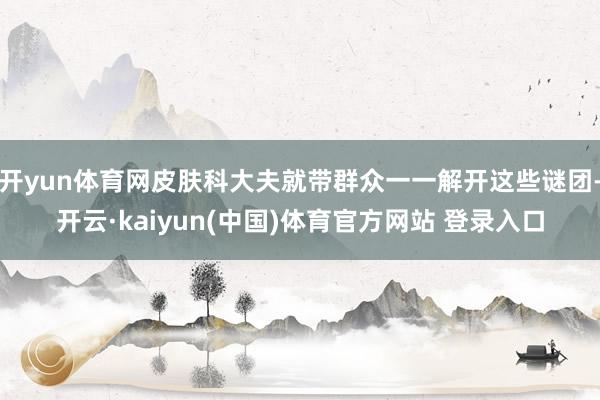 开yun体育网皮肤科大夫就带群众一一解开这些谜团-开云·kaiyun(中国)体育官方网站 登录入口