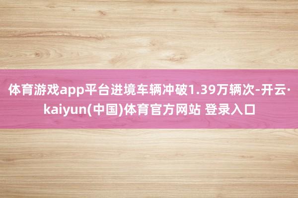 体育游戏app平台进境车辆冲破1.39万辆次-开云·kaiyun(中国)体育官方网站 登录入口