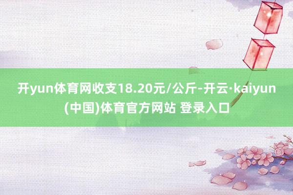 开yun体育网收支18.20元/公斤-开云·kaiyun(中国)体育官方网站 登录入口