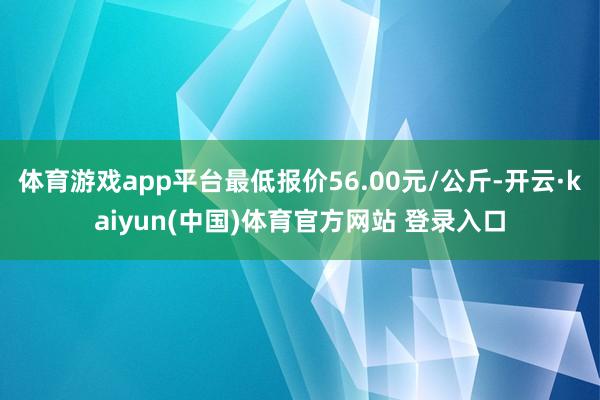 体育游戏app平台最低报价56.00元/公斤-开云·kaiyun(中国)体育官方网站 登录入口