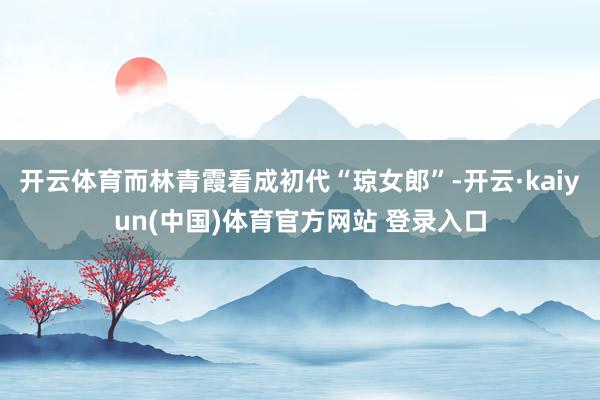 开云体育而林青霞看成初代“琼女郎”-开云·kaiyun(中国)体育官方网站 登录入口