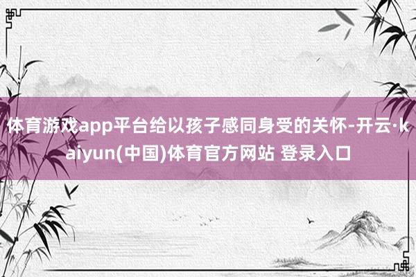 体育游戏app平台给以孩子感同身受的关怀-开云·kaiyun(中国)体育官方网站 登录入口