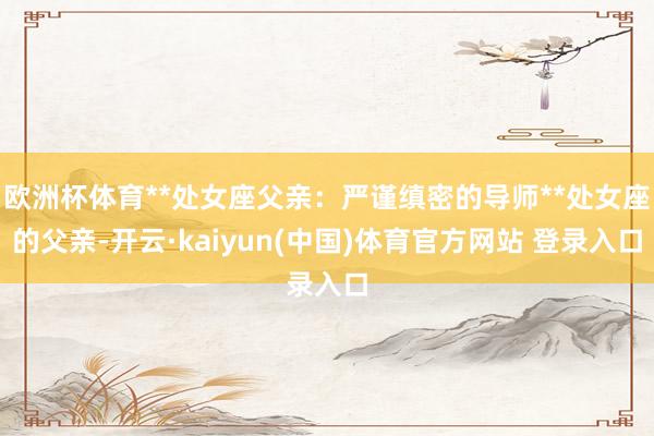 欧洲杯体育**处女座父亲：严谨缜密的导师**处女座的父亲-开云·kaiyun(中国)体育官方网站 登录入口