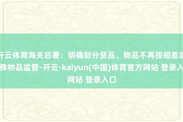 开云体育海关总署：明确部分货品、物品不再按相差境迥殊物品监管-开云·kaiyun(中国)体育官方网站 登录入口