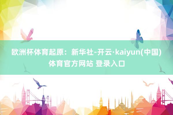 欧洲杯体育　　起原：新华社-开云·kaiyun(中国)体育官方网站 登录入口