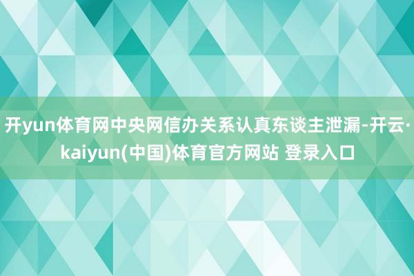 开yun体育网中央网信办关系认真东谈主泄漏-开云·kaiyun(中国)体育官方网站 登录入口