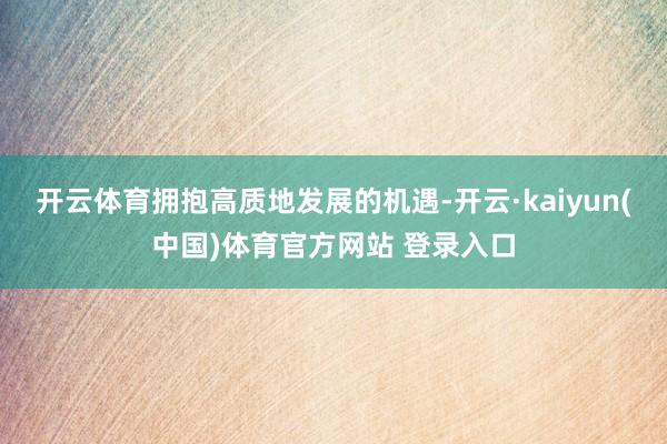 开云体育拥抱高质地发展的机遇-开云·kaiyun(中国)体育官方网站 登录入口