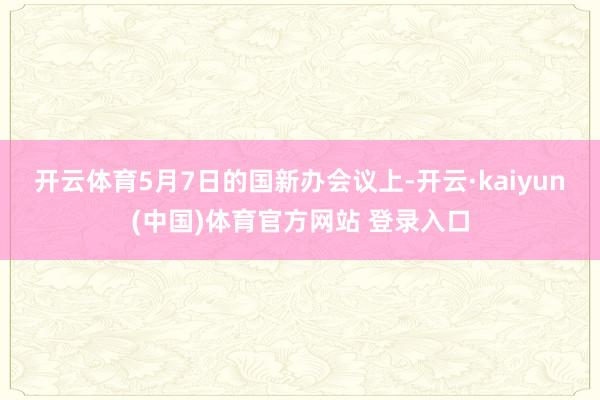 开云体育　　5月7日的国新办会议上-开云·kaiyun(中国)体育官方网站 登录入口
