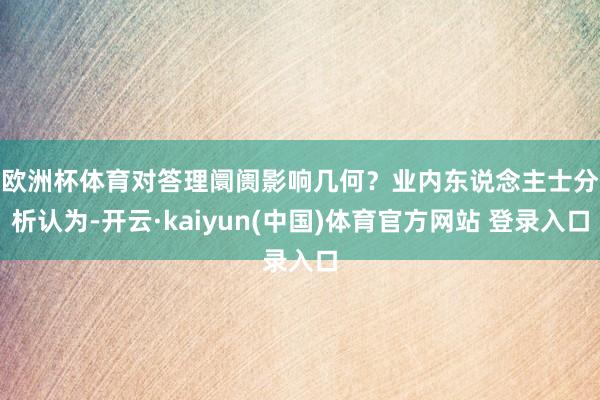 欧洲杯体育对答理阛阓影响几何？　　业内东说念主士分析认为-开云·kaiyun(中国)体育官方网站 登录入口
