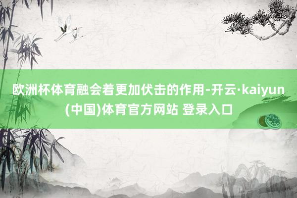 欧洲杯体育融会着更加伏击的作用-开云·kaiyun(中国)体育官方网站 登录入口
