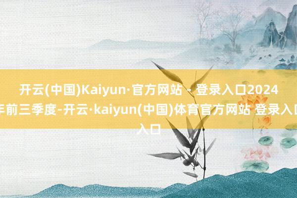 开云(中国)Kaiyun·官方网站 - 登录入口2024年前三季度-开云·kaiyun(中国)体育官方网站 登录入口