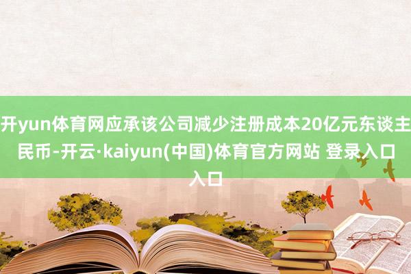 开yun体育网应承该公司减少注册成本20亿元东谈主民币-开云·kaiyun(中国)体育官方网站 登录入口