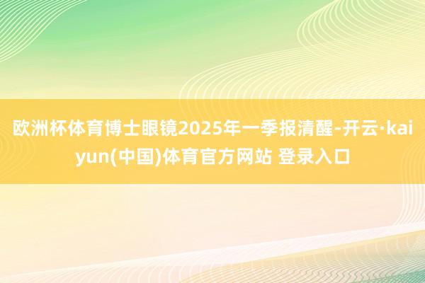 欧洲杯体育博士眼镜2025年一季报清醒-开云·kaiyun(中国)体育官方网站 登录入口