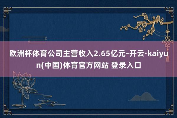 欧洲杯体育公司主营收入2.65亿元-开云·kaiyun(中国)体育官方网站 登录入口