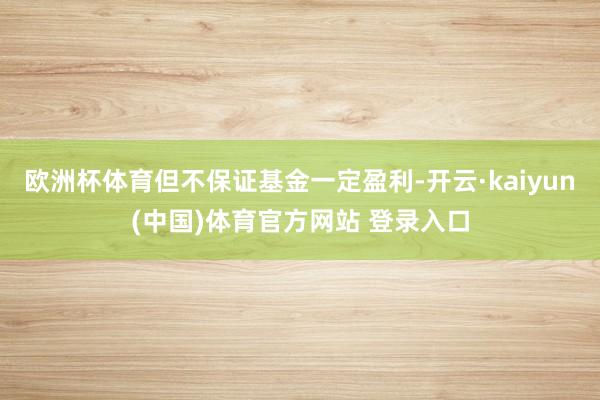 欧洲杯体育但不保证基金一定盈利-开云·kaiyun(中国)体育官方网站 登录入口