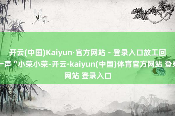 开云(中国)Kaiyun·官方网站 - 登录入口放工回家喊一声“小荣小荣-开云·kaiyun(中国)体育官方网站 登录入口