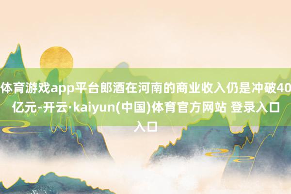 体育游戏app平台郎酒在河南的商业收入仍是冲破40亿元-开云·kaiyun(中国)体育官方网站 登录入口