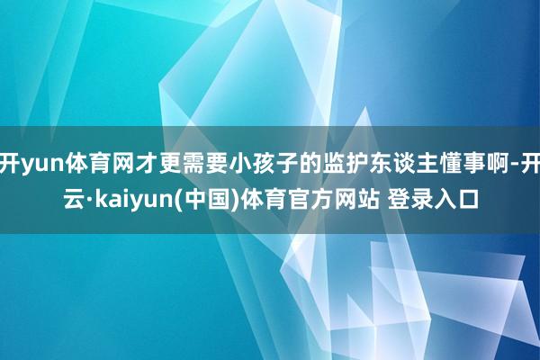 开yun体育网才更需要小孩子的监护东谈主懂事啊-开云·kaiyun(中国)体育官方网站 登录入口