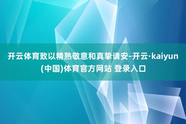 开云体育致以精熟敬意和真挚请安-开云·kaiyun(中国)体育官方网站 登录入口