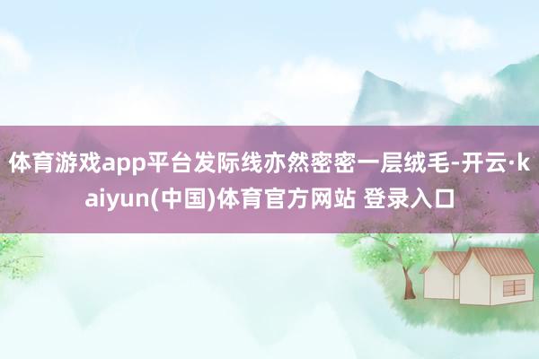 体育游戏app平台发际线亦然密密一层绒毛-开云·kaiyun(中国)体育官方网站 登录入口