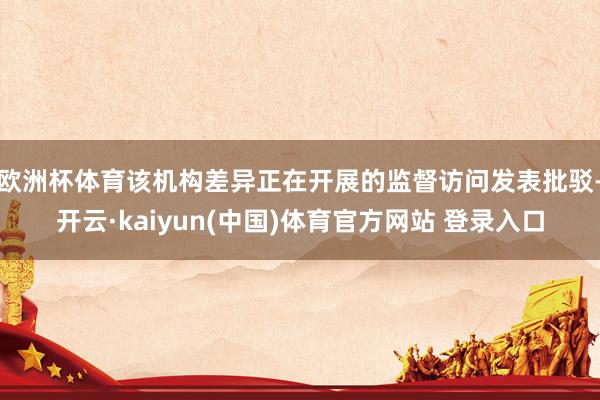 欧洲杯体育该机构差异正在开展的监督访问发表批驳-开云·kaiyun(中国)体育官方网站 登录入口