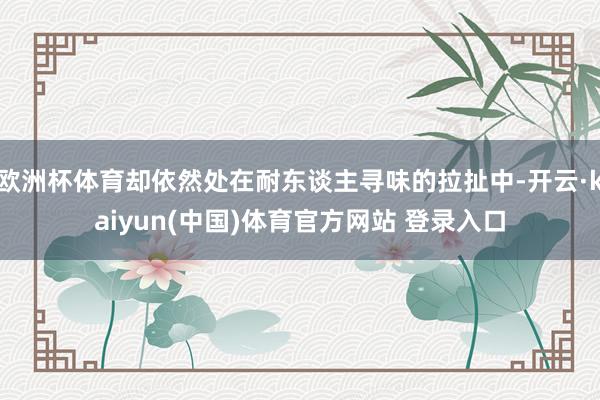 欧洲杯体育却依然处在耐东谈主寻味的拉扯中-开云·kaiyun(中国)体育官方网站 登录入口