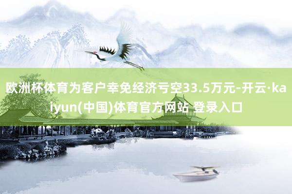 欧洲杯体育为客户幸免经济亏空33.5万元-开云·kaiyun(中国)体育官方网站 登录入口