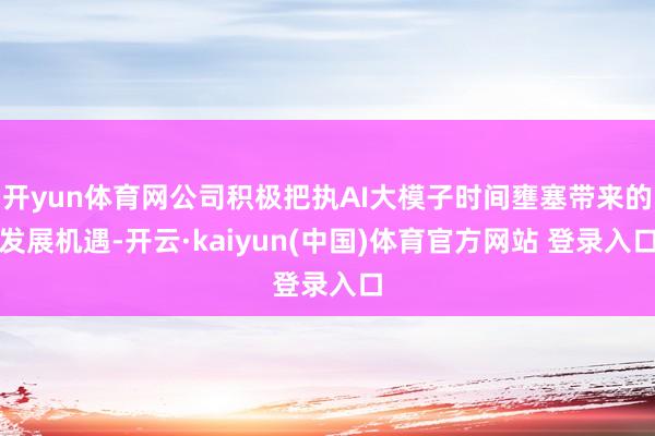 开yun体育网公司积极把执AI大模子时间壅塞带来的发展机遇-开云·kaiyun(中国)体育官方网站 登录入口