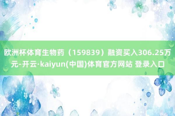 欧洲杯体育生物药（159839）融资买入306.25万元-开云·kaiyun(中国)体育官方网站 登录入口