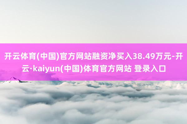 开云体育(中国)官方网站融资净买入38.49万元-开云·kaiyun(中国)体育官方网站 登录入口