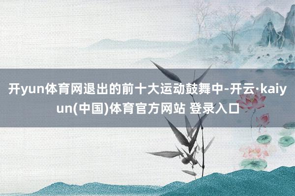 开yun体育网退出的前十大运动鼓舞中-开云·kaiyun(中国)体育官方网站 登录入口