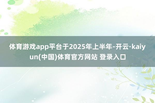 体育游戏app平台　　于2025年上半年-开云·kaiyun(中国)体育官方网站 登录入口