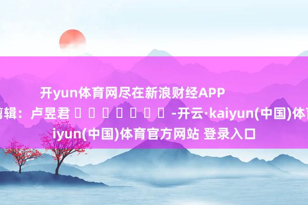 开yun体育网尽在新浪财经APP            						累赘剪辑：卢昱君 							-开云·kaiyun(中国)体育官方网站 登录入口