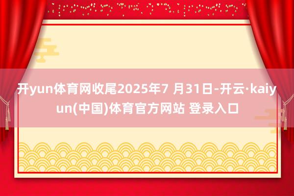 开yun体育网收尾2025年7 月31日-开云·kaiyun(中国)体育官方网站 登录入口