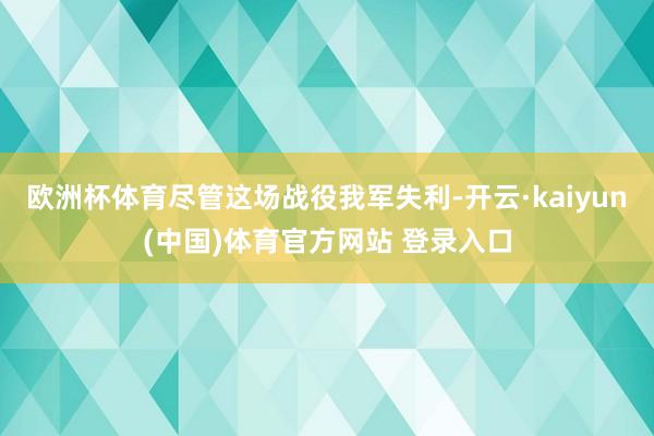 欧洲杯体育尽管这场战役我军失利-开云·kaiyun(中国)体育官方网站 登录入口